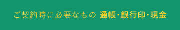 ご契約時に必要なもの 通帳・銀行員・現金